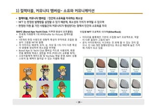 - 28 -
1) 컬렉터블, 커뮤니티 멤버쉽- 소유와 커뮤니케이션
• 컬렉터블, 커뮤니티 멤버쉽 : 인간의 소유욕을 자극하는 희소성
- NFT 는 한정된 발행량을 설정할 수 있기 때문에, 희소성의 가치가 부여될 수 있으며
- 한정된 자원 을 가진 사람들간의 커뮤니티가 형성된다는 점에서 인간의 소유욕을 자극
BAYC (Bored Ape Yacht Club; 지루한 원숭이 요트클럽)
• 전세계 거래총액 1위 PFP(Profile for Picture) 컬렉터블
NFT
• 1만개의 한정 수량으로 외형적 특성이 무작위로 조합된 원
숭이 그림을 NFT로 발행
• 각 이미지는 배경색, 모자, 눈, 의상 등 170 가지 다른 특성
의 맞춤형 생성하여 희소성을 부여함
• Bored Ape 는 Yacht Club 멤버십 카드로 사용되며, 회원
전용 혜택에 액세스 권한을 부여 (커뮤니티 교류를 목적)
• 소유자들에게 에어드랍 및 YouTube 채널 운영, BAYC 상품
스토어 등 혜택이 돌아갈 수 있는 차별화 제공
수집형 NFT 프로젝트 이더락(EtherRock)
• 이더리움 블록체인 기반의 수집형 NFT 프로젝트로, 색깔
이 다른 돌덩이 그림의 NFT
• 공식 사이트에서도 사고파는 것 외에 할 수 있는 것이 없
으나, 단 100 개만 발행되었다는 희소성 때문에 높은 가격
에 거래가 되고 있음
 