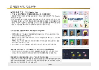 - 29 -
2) 게임과 NFT, P2E, PFP
NFT의 고향 게임 , P2E, Play to Earn
- 게임 내 아이템이나 캐릭터 등이 하나의 디지털 자산
- 게임에 투자한 시간과 금액을 보상 받을 수 있는 이용자 친화적 P2E (Play to
Earn) 으로 진화
-게임 업계에서 NFT게임을 미래의 먹거리로 보고 있음 ‘크립토 키티’ 라는 고양
이 게임을 통해서 NFT토큰 중심의 생태계 플랫폼이 새로운 기회 창출의 기회
가 됨 (게임에 등장하는 고양이를 NFT로 고유의 일련번호를 부여하고, 유저
들은 이 고양이를 육성하여 가상화폐로 판매와 교환이 가능 )
디지털 콘텐츠 Art Collection, P4P Picture for profile
- NFT 매출의 대부분 (21년 약 6.700억)은 미술품이나 캐릭터, 일러스터, 영상
같은 디지털 콘텐츠로 발행 됨
- NFT 토큰을 보유함으로써 콘텐츠에 대한 소유권(소유)를 확보하고, 그 자체로
자산의 가치를 인식
- NFT는 예술 작품과 결합하여 판매와 유통이 쉬워 미술품 경매시장에서 활발
한 거래가 이루어 지고 있음
- 다만 대부분 콘텐츠의 80%가 복제품으로 법적인 제약과 제도가 필요함
게임을 통한 사행심을 일으킬수 있는 P2E는 한국내에서 불법
- 업으로 하는 거래소를 통해 환전 및 환금이 가능한 암호화폐를 이용자들에게 제
공함으로서 법에 저촉됨 (게임산업진흥에 관한 법률 제34조 4. 게임물에 대하여
내용정보 외에 경품제공 등 사행심을 조장)
캐릭터를 가상화폐로 사고 파는 P2E 게임 엑시인피니티 (axieinfinity)
- 액시인피니티 게임 내에서 사용되는 AXS토큰을 실제 코인 시장에서 거래
- 게임내 희귀한 몬스터 아이템을 판매하여 얻은 AXS토큰을 현금화 가능
 
