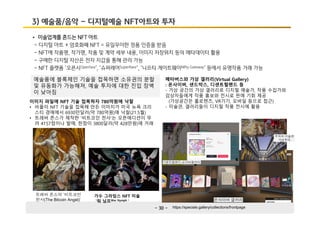 - 30 -
3) 예술품/음악 – 디지털예술 NFT아트와 투자
• 미술업계를 흔드는 NFT 아트
- 디지털 아트 + 암호화폐 NFT = 유일무이한 정품 인증을 받음
- NFT에 작품명, 작가명, 작품 및 계약 세부 내용, 이미지 저장위치 등의 메타데이터 활용
- 구매한 디지털 자산은 전자 지갑을 통해 관리 가능
- NFT 플랫폼 ‘오픈시OpenSea’, ‘슈퍼레어SuperRare’, ‘니프티 게이트웨이Nifty Gateway’ 등에서 유명작품 거래 가능
이미지 파일에 NFT 기술 접목하자 780억원에 낙찰
• 비플이 NFT 기술을 접목해 만든 이미지가 미국 뉴욕 크리
스티 경매에서 6930만달러(약 780억원)에 낙찰(21.5월)
• 트레버 존스가 제작한 ‘비트코인 천사’는 오픈에디션이 무
려 4157점이나 발매, 한점이 3800달러(약 428만원)에 거래
가수 그라임스 NFT 미술
'워 님프War Nymph '
예술품에 블록체인 기술을 접목하면 소유권의 분할
및 유동화가 가능해져, 예술 투자에 대한 진입 장벽
이 낮아짐
트레버 존스의 ‘비트코인
천사(The Bitcoin Angel)’
메타버스와 가상 갤러리(Virtual Gallery)
: 온사이버, 샌드박스, 디센트럴랜드 등
- 가상 공간의 가상 갤러리로 디지털 예술가, 작품 수집가와
감상자들에게 작품 홍보와 전시로 판매 기회 제공
(가상공간은 홀로렌즈, VR기기, 모바일 등으로 접근)
- 미술관, 갤러리들이 디지털 작품 전시에 활용
https://specials.gallery/collections/frontpage
우피치 미술관
가상투어
온사이버 갤러리
디센트럴랜드-소더비갤러리
 