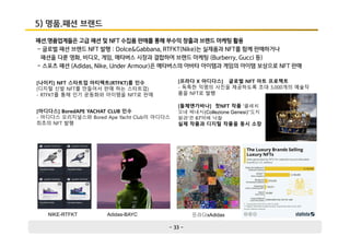 - 33 -
5) 명품.패션 브랜드
패션.명품업계들은 고급 패션 및 NFT 수집품 판매를 통해 부수익 창출과 브랜드 마케팅 활용
- 글로벌 패션 브랜드 NFT 발행 : Dolce&Gabbana, RTFKT(Nike)는 실제품과 NFT를 함께 판매하거나
패션을 다룬 영화, 비디오, 게임, 메타버스 시장과 결합하여 브랜드 마케팅 (Burberry, Gucci 등)
- 스포츠 패션 (Adidas, Nike, Under Armour)은 메타버스의 아바타 아이템과 게임의 아이템 보상으로 NFT 판매
[나이키] NFT 스타트업 아티팩트(RTFKT)를 인수
(디지털 신발 NFT를 만들어서 판매 하는 스타트업)
- RTFKT를 통해 인기 운동화와 아이템을 NFT로 판매
[아디다스] BoredAPE YACHAT CLUB 인수
- 아디다스 오리지널스와 Bored Ape Yacht Club이 아디다스
최초의 NFT 발행
[프라다 X 아디다스] 글로벌 NFT 아트 프로젝트
- 독특한 익명의 사진을 제공하도록 초대 3,000개의 예술작
품을 NFT로 발행
NIKE-RTFKT Adidas-BAYC 프라다xAdidas
[돌체앤가바나] 첫NFT 작품 '콜레치
오네 제네시(Collezione Genesi)‘‘도지
왕관’은 67억에 낙찰
실제 작품과 디지털 작품을 동시 소장
 