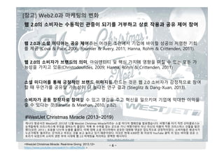 - 6 -
[참고] Web2.0과 마케팅의 변화
웹 2.0의 소비자가 브랜드의 의미, 아이덴티티 및 핵심 가치에 영향을 미칠 수 있는 모든 가
능성을 가지고 있음(Christodoulides, 2009; Hanna, Rohm & Crittenden, 2011)
웹 2.0과 소셜 미디어는 공유 제어라는 어려운 조건에서 기업에 바이럴 성공의 저렴한 기회
를 제공 (Cova & Pace, 2006; Fournier & Avery, 2011; Hanna, Rohm & Crittenden, 2011).
소셜 미디어를 통해 긍정적인 브랜드 이미지를 만드는 것은 웹 2.0 소비자가 감정적으로 참여
할 때 무언가를 공유할 가능성이 더 높다는 연구 결과 (Stieglitz & Dang-Xuan, 2013).
캐나다 항공사인 WestJet은 2013년 12월 WestJet Christmas Miracle이라는 소셜 미디어 캠페인을 발표했습니다. 비행기를 타기 직전 산타클로스는
승객들에게 크리스마스에 무엇을 원하는지 물었다. 착륙 후 수하물 찾는 곳으로 가니 여행가방이 아닌 자신의 이름이 적힌 크리스마스 선물을 발견
했다(모란, 2013 ). 포옹을 나누며 눈물을 흘렸다. 이에 대해 소셜 미디어에서 공유된 대화형 댓글은 압도적으로 긍정적이었다. 소비자들은 항공사가
누군가에게 '돌려주는 것'이라고 부르는 것을 보고 놀라고 있기 때문이었다. 이것은 현재 4,900만 회 이상의 YouTube 클릭 이 있는 바이럴 성공 스
토리가 되었으며 소비자 권한 부여 시대에 웹 2.0 마케팅을 처리하는 완벽한 예시이다.
<WestJet Christmas Miracle: Real-time Giving 2013.12>
https://www.youtube.com/watch?v=zIEIvi2MuEk >
웹 2.0의 소비자는 수동적인 관중이 되기를 거부하고 상호 작용과 공유 제어 참여
소비자가 공동 창작자로 참여할 수 있고 영감을 주고 혁신을 일으키며 기업에 막대한 이익을
줄 수 있다는 것(Barwise & Meehan, 2010, p.82).
#WestJet Christmas Miracle (2013~2019)
 