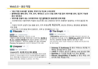 - 9 -
Web3.0 - 분산 작업
• “분산 작업 프로토콜” 분권화, 무허가 및 무신뢰 스마트계약
• 블록체인을 통해 관리, 기여, 유지, 제어되고 노드나 단일 장애 지점 없이 데이터를 관리, 접근이 가능한
분산 네트워크
Filecoin(FIL) 탈중앙화 스토리지 시스템
“개발자가 앱에 데이터를 저장하 할 수 있게 하는 분산형 오
픈 소스 스토리지 네트워크이며 개인이 참여한 스토리지 공
간으로 수익화하고, 데이터의 검열을 하지 않는 IPFS(Inter
Planetary File System)에 인센티브 배분을 추가한 모델
그래프(GRT)는 블록체인에서 데이터를 인덱싱하고 쿼리하기 위
한 탈중앙화 프로토콜, 누구나 개방형 Data API를 통해 데이터를
게시하고 광범위한 정보를 추출하고 분석 할 수 있음
모든 데이터는 검증 가능한 무결성으로 개방형 네트워크에 저장
및 처리가능함
Livepeer(LPT) 분산형 비디오 배포 플랫폼
라이브 비디오 스트리밍 네트워크 프로토콜로 완전히 탈중
앙화하고, 프로듀서들이 자신의 작업을 플랫폼에 제출할 수
있고, 콘텐츠를 리포매팅하여 유저와 스트리밍 플랫폼에 유
통함으로써 방송 과정을 간소화하는 것이 목표
• Uniswap 및 Sushiswap 등 분산 거래소는 토큰을 거
래하는 방식을 바꾸고 있음
• 스팀잇 은 컨텐츠 생산과 소통하는 보상 방식을 전환
• OpenSea 는 디지털 아트를 사고 파는 플랫폼
• Filecoin, Storj(STORJ) 및 Sia(SC) 는 분산 파일 스토
리지에 대한 책임을 주도
• 데이터를 만들어 내는 크리에이터와 기존 플랫폼간의 불공정한 문제 해결
- 크리에이터와 사용자에게 적절한 보상으로 모든 콘텐트와 데이터 유통에서 발생하는 수익의 불공정 해
소
- 기업의 악의적 상업적 정보 활용 방지, 추적 투명성에 제공되며, 생산된 콘텐트는 중앙화된 플랫폼에
귀속 않음
- 암호 경제 프로토콜을 통해 인센티브 , 규칙 및 인터페이스 로 구성
 