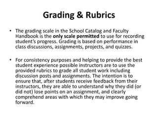 Grading & Rubrics
• The grading scale in the School Catalog and Faculty
Handbook is the only scale permitted to use for recording
student’s progress. Grading is based on performance in
class discussions, assignments, projects, and quizzes.
• For consistency purposes and helping to provide the best
student experience possible instructors are to use the
provided rubrics to grade all student work including
discussion posts and assignments. The intention is to
ensure that, after students receive feedback from their
instructors, they are able to understand why they did (or
did not) lose points on an assignment, and clearly
comprehend areas with which they may improve going
forward.
 