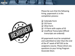 Please be sure that the following
hiring paperwork is in the
completion process:
 Colorado Form
 CIE Form
 Ohio Form
 I-9 Form with copies of ID
 Unofficial Transcripts( Official
transcripts are ordered)
All paperwork must be completed
and submitted no later than the end
of the 4th week of NFT101 to be
assigned a course. Please direct any
questions to your hiring Program
Associate Dean.
 