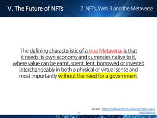 29
The defining characteristic of a true Metaverse is that
it needs its own economy and currencies native to it,
where value can be earnt, spent, lent, borrowed or invested
interchangeably in both a physical or virtual sense and
most importantly without the need for a government.
 