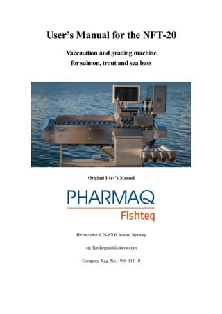 User’s Manual for the NFT-20
Vaccination and grading machine
for salmon, trout and sea bass
Original User’s Manual
Havneveien 6, N-8700 Nesna, Norway
steffen.langseth@zoetis.com
Company Reg. No. : 950 115 10
 
