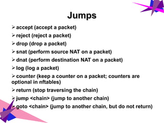JumpsJumps
➢accept (accept a packet)
➢reject (reject a packet)
➢drop (drop a packet)
➢snat (perform source NAT on a packet)
➢dnat (perform destination NAT on a packet)
➢log (log a packet)
➢counter (keep a counter on a packet; counters are
optional in nftables)
➢return (stop traversing the chain)
➢jump <chain> (jump to another chain)
➢goto <chain> (jump to another chain, but do not return)
 