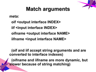 Match argumentsMatch arguments
meta:
oif <output interface INDEX>
iif <input interface INDEX>
oifname <output interface NAME>
iifname <input interface NAME>
(oif and iif accept string arguments and are
converted to interface indexes)
(oifname and iifname are more dynamic, but
slower because of string matching)
 