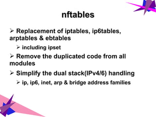 nftablesnftables
➢ Replacement of iptables, ip6tables,
arptables & ebtables
➢ including ipset
➢ Remove the duplicated code from all
modules
➢ Simplify the dual stack(IPv4/6) handling
➢ ip, ip6, inet, arp & bridge address families
 