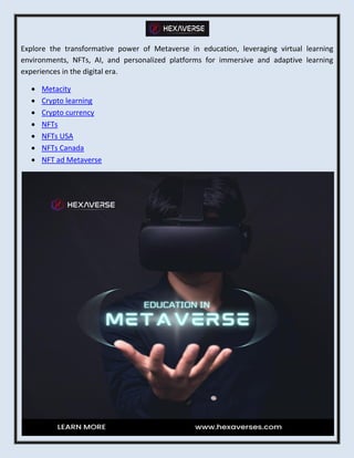 Explore the transformative power of Metaverse in education, leveraging virtual learning
environments, NFTs, AI, and personalized platforms for immersive and adaptive learning
experiences in the digital era.
 Metacity
 Crypto learning
 Crypto currency
 NFTs
 NFTs USA
 NFTs Canada
 NFT ad Metaverse
 