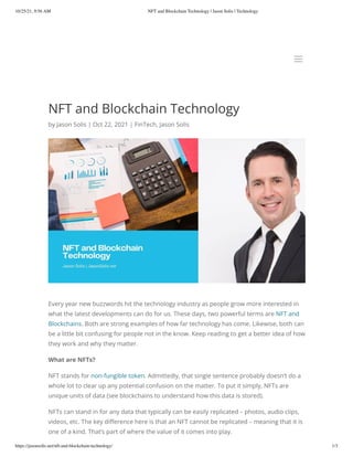 10/25/21, 9:56 AM NFT and Blockchain Technology | Jason Solis | Technology
https://jasonsolis.net/nft-and-blockchain-technology/ 1/3
NFT and Blockchain Technology
by Jason Solis | Oct 22, 2021 | FinTech, Jason Solis
Every year new buzzwords hit the technology industry as people grow more interested in
what the latest developments can do for us. These days, two powerful terms are NFT and
Blockchains. Both are strong examples of how far technology has come. Likewise, both can
be a little bit confusing for people not in the know. Keep reading to get a better idea of how
they work and why they matter.
What are NFTs?
NFT stands for non-fungible token. Admittedly, that single sentence probably doesn’t do a
whole lot to clear up any potential confusion on the matter. To put it simply, NFTs are
unique units of data (see blockchains to understand how this data is stored). 
NFTs can stand in for any data that typically can be easily replicated – photos, audio clips,
videos, etc. The key difference here is that an NFT cannot be replicated – meaning that it is
one of a kind. That’s part of where the value of it comes into play.
a
a
 