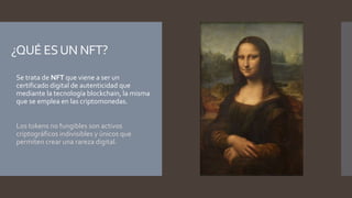 ¿QUÉ ESUN NFT?
 Se trata de NFT que viene a ser un
certificado digital de autenticidad que
mediante la tecnología blockchain, la misma
que se emplea en las criptomonedas.
 Los tokens no fungibles son activos
criptográficos indivisibles y únicos que
permiten crear una rareza digital.
 