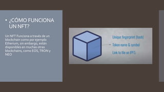 • ¿CÓMO FUNCIONA
UN NFT?
Un NFT Funciona a través de un
blockchain como por ejemplo
Etherium, sin embargo, están
disponibles en muchas otras
blockchains, como EOS,TRON y
NEO
 