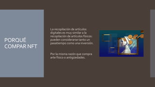 PORQUÉ
COMPAR NFT
La recopilación de artículos
digitales es muy similar a la
recopilación de artículos físicos:
pueden considerarse tanto un
pasatiempo como una inversión.
Por la misma razón que compra
arte físico o antigüedades.
 