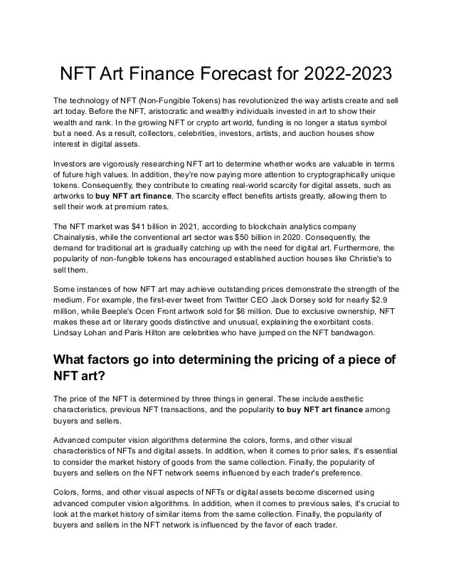NFT Art Finance Forecast for 2022-2023
The technology of NFT (Non-Fungible Tokens) has revolutionized the way artists create and sell
art today. Before the NFT, aristocratic and wealthy individuals invested in art to show their
wealth and rank. In the growing NFT or crypto art world, funding is no longer a status symbol
but a need. As a result, collectors, celebrities, investors, artists, and auction houses show
interest in digital assets.
Investors are vigorously researching NFT art to determine whether works are valuable in terms
of future high values. In addition, they're now paying more attention to cryptographically unique
tokens. Consequently, they contribute to creating real-world scarcity for digital assets, such as
artworks to buy NFT art finance. The scarcity effect benefits artists greatly, allowing them to
sell their work at premium rates.
The NFT market was $41 billion in 2021, according to blockchain analytics company
Chainalysis, while the conventional art sector was $50 billion in 2020. Consequently, the
demand for traditional art is gradually catching up with the need for digital art. Furthermore, the
popularity of non-fungible tokens has encouraged established auction houses like Christie's to
sell them.
Some instances of how NFT art may achieve outstanding prices demonstrate the strength of the
medium. For example, the first-ever tweet from Twitter CEO Jack Dorsey sold for nearly $2.9
million, while Beeple's Ocen Front artwork sold for $6 million. Due to exclusive ownership, NFT
makes these art or literary goods distinctive and unusual, explaining the exorbitant costs.
Lindsay Lohan and Paris Hilton are celebrities who have jumped on the NFT bandwagon.
What factors go into determining the pricing of a piece of
NFT art?
The price of the NFT is determined by three things in general. These include aesthetic
characteristics, previous NFT transactions, and the popularity to buy NFT art finance among
buyers and sellers.
Advanced computer vision algorithms determine the colors, forms, and other visual
characteristics of NFTs and digital assets. In addition, when it comes to prior sales, it's essential
to consider the market history of goods from the same collection. Finally, the popularity of
buyers and sellers on the NFT network seems influenced by each trader's preference.
Colors, forms, and other visual aspects of NFTs or digital assets become discerned using
advanced computer vision algorithms. In addition, when it comes to previous sales, it's crucial to
look at the market history of similar items from the same collection. Finally, the popularity of
buyers and sellers in the NFT network is influenced by the favor of each trader.
 