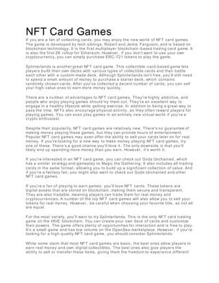 NFT Card Games
If you are a fan of collecting cards, you may enjoy the new world of NFT card games.
The game is developed by tech siblings, Robert and Jamie Ferguson, and is based on
blockchain technology. It is the first multiplayer blockchain -based trading card game. It
is also the first ZK rollup for Ethereum. However, if you don't want to use your own
cryptocurrency, you can simply purchase ERC-721 tokens to play the game.
Splinterlands is another great NFT card game. This collectible -card-based game lets
players build their own decks with various types of collectible cards and then battle
each other with a custom-made deck. Although Splinterlands isn't free, you'll still need
to spend a small amount of money to purchase a starter deck, which contains
randomly chosen cards. After you've collected a decent number of cards, you can sell
your high-value ones to earn more money quickly.
There are a number of advantages to NFT card games. They're highly addictive, and
people who enjoy playing games should try them out. They're an excellent way to
engage in a healthy lifestyle while getting exercise. In addition to being a great way to
pass the time, NFTs also encourage physical activity, as they often reward players for
playing games. You can even play games in an entirely new virtual world if you're a
crypto enthusiast.
Despite their popularity, NFT card games are relatively new. There's no guarantee of
making money playing these games, but they can provide hours of entertainment.
Popular NFT card games may even offer the ability to sell your cards later on for real
money. If you're looking for a new way to make money playing NFT card games, try
one of these. There's a good chance you'll love it. The only downside is that you'll
likely end up spending more money than you earn. However, it's worth it.
If you're interested in an NFT card game, you can check out Gods Unchained, which
has a similar strategy and gameplay to Magic the Gathering. It also includes all trading
cards in the same format, allowing you to build up a significant collection of value. And
if you're a fantasy fan, you might also want to check out Gods Unchained and other
NFT card games.
If you're a fan of playing to earn games, you'll love NFT cards. These tokens are
digital assets that are stored on blockchain, making them secure and transparent.
They are also tradable, meaning players can trade them for real money and
cryptocurrencies. A number of the top NFT card games will also allow you to sell your
tokens for real money. However, be careful when choosing your favorite title, as not all
are equal.
For the most variety, you'll want to try Splinterlands. This is the only NFT card trading
game on the HIVE blockchain. You can create your own deck of cards and customize
their powers. The game offers plenty of opportunities for interaction and is free to play.
It's a small game and has low volume on the OpenSea marketplace. However, if you're
looking for a high-quality NFT card game, you should consider Splinterlands.
While some claim that most NFT card games are basic, the best ones allow players to
earn real money and own digital collectibles. The best ones also give players the
ability to sell or transfer these items, giving them the freedom to experience different
 