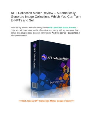 NFT Collection Maker Review – Automatically
Generate Image Collections Which You Can Turn
to NFTs and Sell
Hello all my friends, welcome to my article NFT Collection Maker Review. I
hope you will have more useful information and happy with my awesome free
bonus plus coupon code discount from vendor Andrew Dairus – Explaindio. I
wish you success!.
>>>Get Access NFT Collection Maker Coupon Code<<<
 