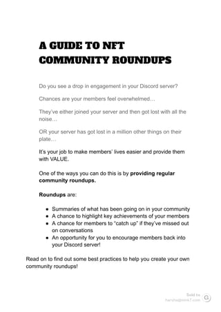 A GUIDE TO NFT 
COMMUNITY ROUNDUPS 
Do you see a drop in engagement in your Discord server?
Chances are your members feel overwhelmed…
They’ve either joined your server and then got lost with all the
noise…
OR your server has got lost in a million other things on their
plate…
It’s your job to make members’ lives easier and provide them
with VALUE.
One of the ways you can do this is by providing regular
community roundups.
Roundups are:
● Summaries of what has been going on in your community
● A chance to highlight key achievements of your members
● A chance for members to “catch up” if they’ve missed out
on conversations
● An opportunity for you to encourage members back into
your Discord server!
Read on to find out some best practices to help you create your own
community roundups!
Sold to
harsha@mink7.com
 