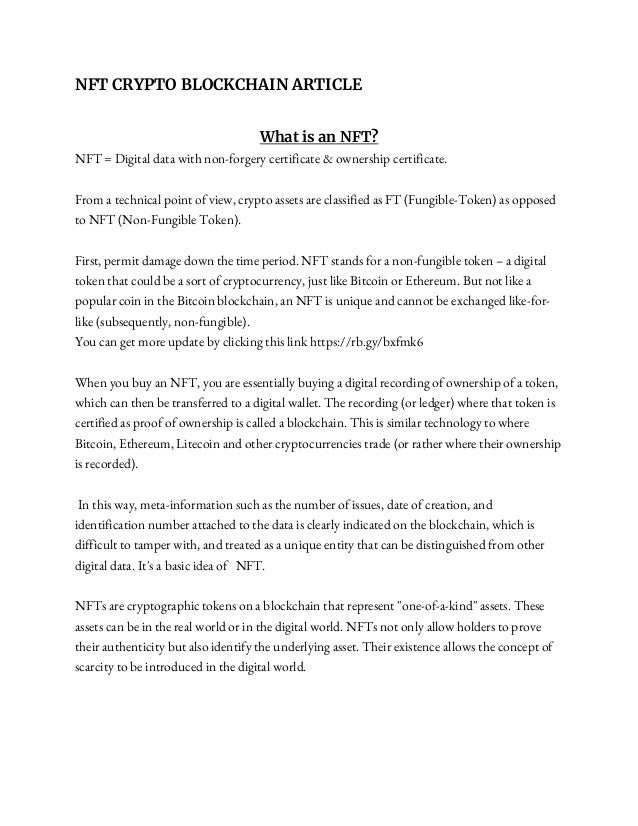 NFT CRYPTO BLOCKCHAIN ARTICLE
What is an NFT?
NFT = Digital data with non-forgery certificate & ownership certificate.
From a technical point of view, crypto assets are classified as FT (Fungible-Token) as opposed
to NFT (Non-Fungible Token).
First, permit damage down the time period. NFT stands for a non-fungible token – a digital
token that could be a sort of cryptocurrency, just like Bitcoin or Ethereum. But not like a
popular coin in the Bitcoin blockchain, an NFT is unique and cannot be exchanged like-for-
like (subsequently, non-fungible).
You can get more update by clicking this link https://rb.gy/bxfmk6
When you buy an NFT, you are essentially buying a digital recording of ownership of a token,
which can then be transferred to a digital wallet. The recording (or ledger) where that token is
certified as proof of ownership is called a blockchain. This is similar technology to where
Bitcoin, Ethereum, Litecoin and other cryptocurrencies trade (or rather where their ownership
is recorded).
In this way, meta-information such as the number of issues, date of creation, and
identification number attached to the data is clearly indicated on the blockchain, which is
difficult to tamper with, and treated as a unique entity that can be distinguished from other
digital data. It's a basic idea of NFT.
NFTs are cryptographic tokens on a blockchain that represent "one-of-a-kind" assets. These
assets can be in the real world or in the digital world. NFTs not only allow holders to prove
their authenticity but also identify the underlying asset. Their existence allows the concept of
scarcity to be introduced in the digital world.
 