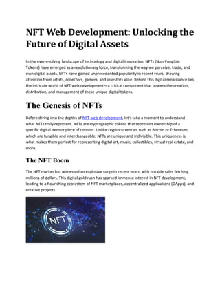 NFT Web Development: Unlocking the
Future of Digital Assets
In the ever-evolving landscape of technology and digital innovation, NFTs (Non-Fungible
Tokens) have emerged as a revolutionary force, transforming the way we perceive, trade, and
own digital assets. NFTs have gained unprecedented popularity in recent years, drawing
attention from artists, collectors, gamers, and investors alike. Behind this digital renaissance lies
the intricate world of NFT web development—a critical component that powers the creation,
distribution, and management of these unique digital tokens.
The Genesis of NFTs
Before diving into the depths of NFT web development, let's take a moment to understand
what NFTs truly represent. NFTs are cryptographic tokens that represent ownership of a
specific digital item or piece of content. Unlike cryptocurrencies such as Bitcoin or Ethereum,
which are fungible and interchangeable, NFTs are unique and indivisible. This uniqueness is
what makes them perfect for representing digital art, music, collectibles, virtual real estate, and
more.
The NFT Boom
The NFT market has witnessed an explosive surge in recent years, with notable sales fetching
millions of dollars. This digital gold rush has sparked immense interest in NFT development,
leading to a flourishing ecosystem of NFT marketplaces, decentralized applications (DApps), and
creative projects.
 