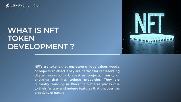 NFTs are tokens that represent unique values, goods,
or objects. In effect, they are perfect for representing
digital works of art, creative projects, music, or
anything that has unique properties. They are
currently trending in Blockchain marketplaces due
to their fantasy and unique features that uncover the
creativity of nature.
WHAT IS NFT

TOKEN

DEVELOPMENT ?
 
