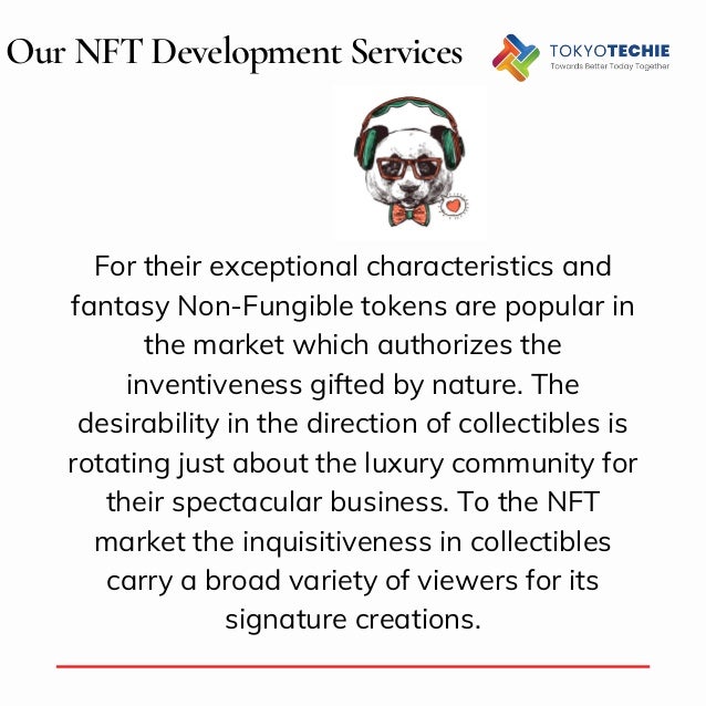 Our NFT Development Services
For their exceptional characteristics and
fantasy Non-Fungible tokens are popular in
the market which authorizes the
inventiveness gifted by nature. The
desirability in the direction of collectibles is
rotating just about the luxury community for
their spectacular business. To the NFT
market the inquisitiveness in collectibles
carry a broad variety of viewers for its
signature creations.
 