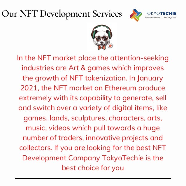 Our NFT Development Services
In the NFT market place the attention-seeking
industries are Art & games which improves
the growth of NFT tokenization. In January
2021, the NFT market on Ethereum produce
extremely with its capability to generate, sell
and switch over a variety of digital items, like
games, lands, sculptures, characters, arts,
music, videos which pull towards a huge
number of traders, innovative projects and
collectors. If you are looking for the best NFT
Development Company TokyoTechie is the
best choice for you
 