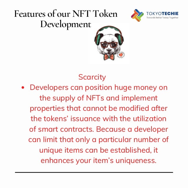 Features of our NFT Token
Development


Developers can position huge money on
the supply of NFTs and implement
properties that cannot be modified after
the tokens’ issuance with the utilization
of smart contracts. Because a developer
can limit that only a particular number of
unique items can be established, it
enhances your item’s uniqueness.
Scarcity


 