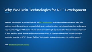 Why WeAlwin Technologies for NFT Development
WeAlwin Technologies is your ideal partner for NFT development, offering tailored solutions that meet your
business needs. Our end-to-end services include smart contract creation, marketplace integration, and ongoing
support, ensuring your NFTs stand out and remain secure through rigorous audits. We customize our approach
to align with your goals, whether enhancing customer loyalty or exploring new revenue streams. Ready to
unlock the potential of NFTs? Contact WeAlwin Technologies today and embark on this exciting journey!
Visit: NFT Development Company
 