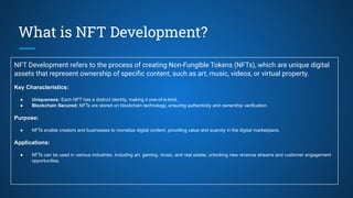 What is NFT Development?
NFT Development refers to the process of creating Non-Fungible Tokens (NFTs), which are unique digital
assets that represent ownership of speciﬁc content, such as art, music, videos, or virtual property.
Key Characteristics:
● Uniqueness: Each NFT has a distinct identity, making it one-of-a-kind.
● Blockchain Secured: NFTs are stored on blockchain technology, ensuring authenticity and ownership verification.
Purpose:
● NFTs enable creators and businesses to monetize digital content, providing value and scarcity in the digital marketplace.
Applications:
● NFTs can be used in various industries, including art, gaming, music, and real estate, unlocking new revenue streams and customer engagement
opportunities.
 