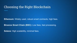 Choosing the Right Blockchain
Ethereum: Widely used, robust smart contracts, high fees.
Binance Smart Chain (BSC): Low fees, fast processing.
Solana: High scalability, minimal fees.
 