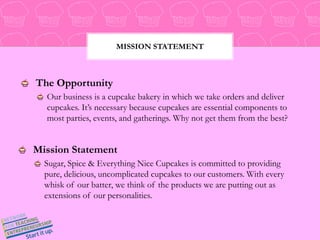 Mission StatementThe Opportunity Our business is a cupcake bakery in which we take orders and deliver cupcakes. It’s necessary because cupcakes are essential components to most parties, events, and gatherings. Why not get them from the best?Mission Statement Sugar, Spice & Everything Nice Cupcakes is committed to providing pure, delicious, uncomplicated cupcakes to our customers. With every whisk of our batter, we think of the products we are putting out as extensions of our personalities.