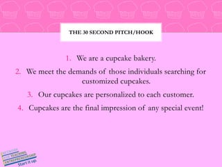 We are a cupcake bakery. We meet the demands of those individuals searching for customized cupcakes. Our cupcakes are personalized to each customer. Cupcakes are the final impression of any special event! The 30 Second Pitch/Hook 