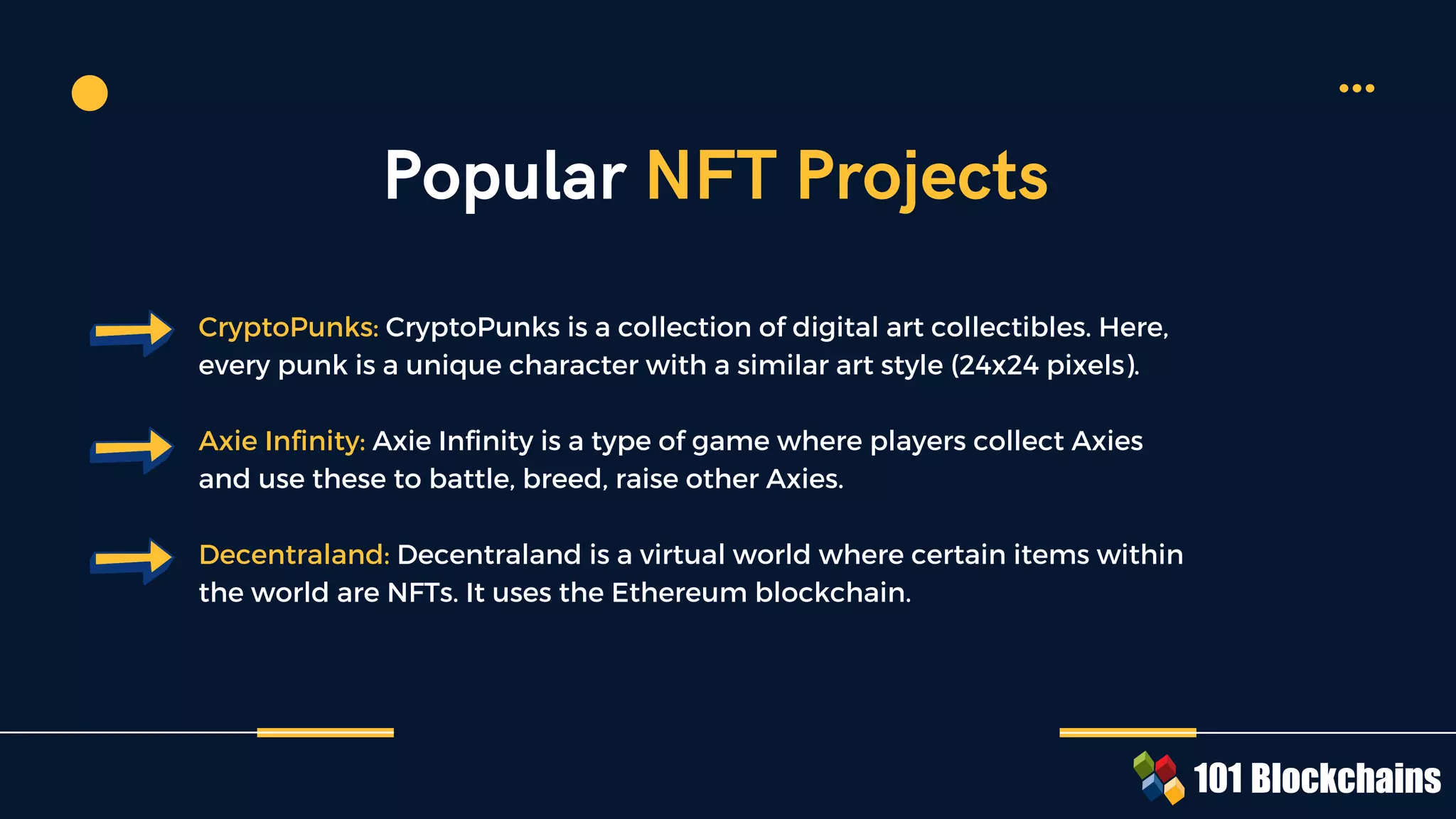 CryptoPunks: CryptoPunks is a collection of digital art collectibles. Here,
every punk is a unique character with a similar art style (24x24 pixels).
Axie Infinity: Axie Infinity is a type of game where players collect Axies
and use these to battle, breed, raise other Axies.
Decentraland: Decentraland is a virtual world where certain items within
the world are NFTs. It uses the Ethereum blockchain.
Popular NFT Projects
 