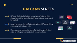 NFTs can help digital artists or any type of artist to fight
plagiarism as they can tokenize their creations, which can’t
be copied.
Luxury goods can be verified making them NFTs and giving
ownership to the buyer only.
Manufacturing companies can tokenize their products in
order to offer provenance to their consumer base.
Use Cases of NFTs
 