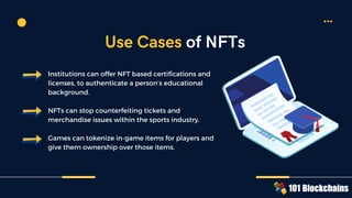 Institutions can offer NFT based certifications and
licenses, to authenticate a person’s educational
background.
NFTs can stop counterfeiting tickets and
merchandise issues within the sports industry.
Games can tokenize in-game items for players and
give them ownership over those items.
Use Cases of NFTs
 
