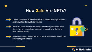 The security level of NFTs is similar to any type of digital asset
and very close to cryptocurrencies.
All of the NFTs are stored on the blockchain platform where
the ledger is immutable, making it impossible to delete or
alter the ownership.
Blockchain offers robust security protocols and eliminates the
scope of cyber-attacks.
How Safe Are NFTs?
 
