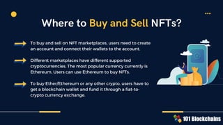 To buy and sell on NFT marketplaces, users need to create
an account and connect their wallets to the account.
Different marketplaces have different supported
cryptocurrencies. The most popular currency currently is
Ethereum. Users can use Ethereum to buy NFTs.
To buy Ether/Ethereum or any other crypto, users have to
get a blockchain wallet and fund it through a fiat-to-
crypto currency exchange.
Where to Buy and Sell NFTs?
 