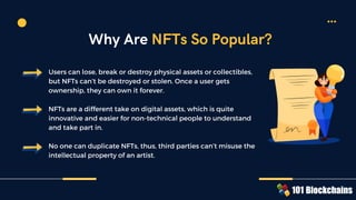 Users can lose, break or destroy physical assets or collectibles,
but NFTs can’t be destroyed or stolen. Once a user gets
ownership, they can own it forever.
NFTs are a different take on digital assets, which is quite
innovative and easier for non-technical people to understand
and take part in.
No one can duplicate NFTs, thus, third parties can’t misuse the
intellectual property of an artist.
Why Are NFTs So Popular?
 