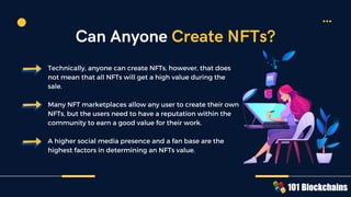 Technically, anyone can create NFTs, however, that does
not mean that all NFTs will get a high value during the
sale.
Many NFT marketplaces allow any user to create their own
NFTs, but the users need to have a reputation within the
community to earn a good value for their work.
A higher social media presence and a fan base are the
highest factors in determining an NFTs value.
Can Anyone Create NFTs?
 