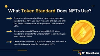 Ethereum token standard is the most common token
standard that NFTs use now. Typically, ERC-721 and ERC-
1155 token standards are widely used to create various
NFTs.
Some early-stage NFTs use a hybrid ERC-20 token
standard to create NFTs. Unfortunately, to sell them you
need to wrap them.
Other than Ethereum, EOS, FLOW, Tezos, etc. also offer a
specific token standard for developing NFTs.
What Token Standard Does NFTs Use?
 
