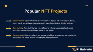 CryptoPunks: CryptoPunks is a collection of digital art collectibles. Here,
every punk is a unique character with a similar art style (24x24 pixels).
Axie Infinity: Axie Infinity is a type of game where players collect Axies
and use these to battle, breed, raise other Axies.
Decentraland: Decentraland is a virtual world where certain items within
the world are NFTs. It uses the Ethereum blockchain.
Popular NFT Projects
 