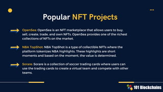 OpenSea: OpenSea is an NFT marketplace that allows users to buy,
sell, create, trade, and own NFTs. OpenSea provides one of the richest
collections of NFTs on the market.
NBA TopShot: NBA TopShot is a type of collectible NFTs where the
platform tokenizes NBA highlights. These highlights are short
moments and based on the moment, the value is determined.
Sorare: Sorare is a collection of soccer trading cards where users can
use the trading cards to create a virtual team and compete with other
teams.
Popular NFT Projects
 