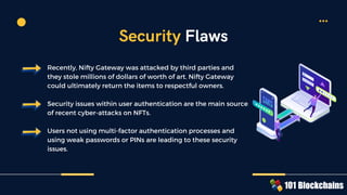 Recently, Nifty Gateway was attacked by third parties and
they stole millions of dollars of worth of art. Nifty Gateway
could ultimately return the items to respectful owners.
Security issues within user authentication are the main source
of recent cyber-attacks on NFTs.
Users not using multi-factor authentication processes and
using weak passwords or PINs are leading to these security
issues.
Security Flaws
 