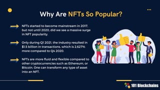NFTs started to become mainstream in 2017,
but not until 2020, did we see a massive surge
in NFT popularity.
Only during Q1 2021, the industry resulted in
$1.5 billion in transactions, which is 2,627%
more compared to Q4 2020.
NFTs are more fluid and flexible compared to
other cryptocurrencies such as Ethereum, or
Bitcoin. One can transform any type of asset
into an NFT.
Why Are NFTs So Popular?
 