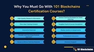 Why You Must Go With 101 Blockchains
Certification Courses?
High-Quality Research Information
First-class Training Content
Interactive Exercises
Flexible Learning Using Modular
Approach
Access to Bonus Training Materials
Various Training Strategies for Faster
Learning
Tangible Proof of Course Completion
Weekly Hands-on Assignments
Professional Instructors
Premium Support
 