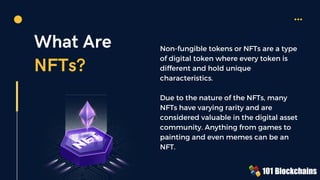 What Are
NFTs?
Non-fungible tokens or NFTs are a type
of digital token where every token is
different and hold unique
characteristics.
Due to the nature of the NFTs, many
NFTs have varying rarity and are
considered valuable in the digital asset
community. Anything from games to
painting and even memes can be an
NFT.
 