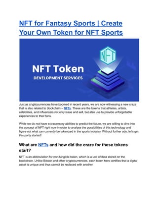 NFT for Fantasy Sports | Create
Your Own Token for NFT Sports
Just as cryptocurrencies have boomed in recent years, we are now witnessing a new craze
that is also related to blockchain – NFTs. These are the tokens that athletes, artists,
celebrities, and influencers not only issue and sell, but also use to provide unforgettable
experiences to their fans.
While we do not have extrasensory abilities to predict the future, we are willing to dive into
the concept of NFT right now in order to analyse the possibilities of this technology and
figure out what can currently be tokenized in the sports industry. Without further ado, let's get
this party started!
What are NFTs and how did the craze for these tokens
start?
NFT is an abbreviation for non-fungible token, which is a unit of data stored on the
blockchain. Unlike Bitcoin and other cryptocurrencies, each token here certifies that a digital
asset is unique and thus cannot be replaced with another.
 