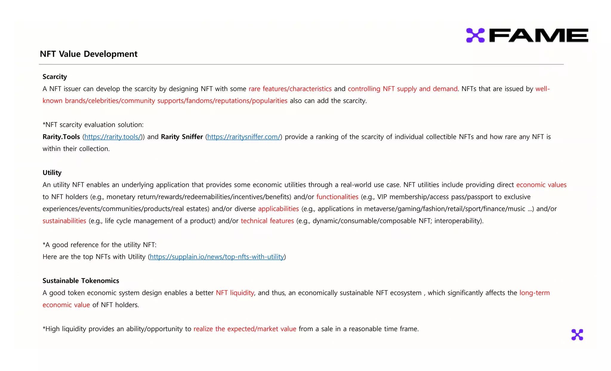 NFT Value Development
p
Scarcity
A NFT issuer can develop the scarcity by designing NFT with some rare features/characteristics and controlling NFT supply and demand. NFTs that are issued by well-
known brands/celebrities/community supports/fandoms/reputations/popularities also can add the scarcity.
*NFT scarcity evaluation solution:
Rarity.Tools (https://rarity.tools/)) and Rarity Sniffer (https://raritysniffer.com/) provide a ranking of the scarcity of individual collectible NFTs and how rare any NFT is
within their collection.
Utility
An utility NFT enables an underlying application that provides some economic utilities through a real-world use case. NFT utilities include providing direct economic values
to NFT holders (e.g., monetary return/rewards/redeemabilities/incentives/benefits) and/or functionalities (e.g., VIP membership/access pass/passport to exclusive
experiences/events/communities/products/real estates) and/or diverse applicabilities (e.g., applications in metaverse/gaming/fashion/retail/sport/finance/music ...) and/or
sustainabilities (e.g., life cycle management of a product) and/or technical features (e.g., dynamic/consumable/composable NFT; interoperability).
*A good reference for the utility NFT:
Here are the top NFTs with Utility (https://supplain.io/news/top-nfts-with-utility)
Sustainable Tokenomics
A good token economic system design enables a better NFT liquidity, and thus, an economically sustainable NFT ecosystem , which significantly affects the long-term
economic value of NFT holders.
*High liquidity provides an ability/opportunity to realize the expected/market value from a sale in a reasonable time frame.
 