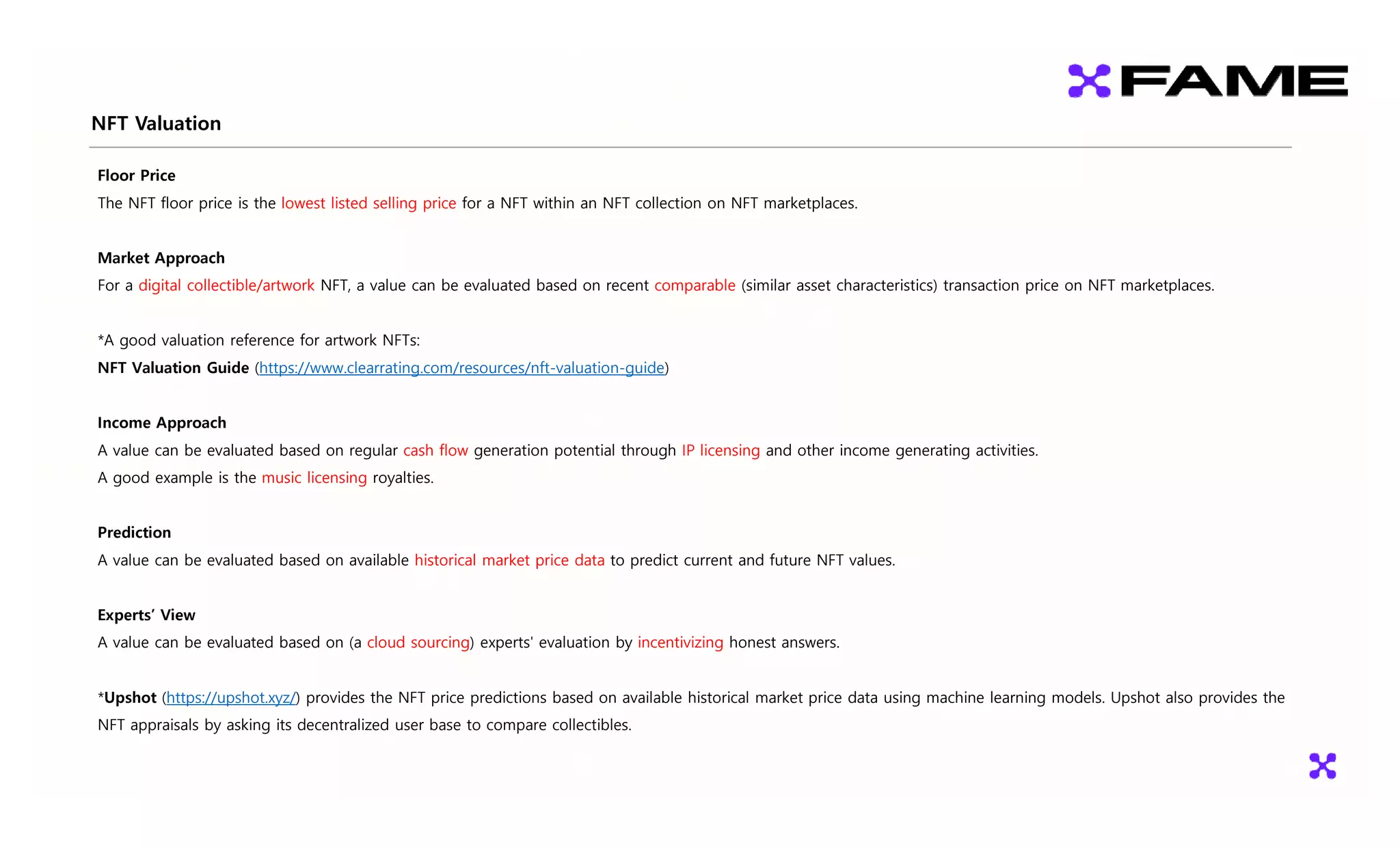 NFT Valuation
Floor Price
The NFT floor price is the lowest listed selling price for a NFT within an NFT collection on NFT marketplaces.
Market Approach
For a digital collectible/artwork NFT, a value can be evaluated based on recent comparable (similar asset characteristics) transaction price on NFT marketplaces.
*A good valuation reference for artwork NFTs:
NFT Valuation Guide (https://www.clearrating.com/resources/nft-valuation-guide)
Income Approach
A value can be evaluated based on regular cash flow generation potential through IP licensing and other income generating activities.
A good example is the music licensing royalties.
Prediction
A value can be evaluated based on available historical market price data to predict current and future NFT values.
Experts’ View
A value can be evaluated based on (a cloud sourcing) experts' evaluation by incentivizing honest answers.
*Upshot (https://upshot.xyz/) provides the NFT price predictions based on available historical market price data using machine learning models. Upshot also provides the
NFT appraisals by asking its decentralized user base to compare collectibles.
 
